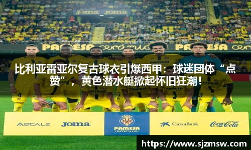 比利亚雷亚尔复古球衣引爆西甲：球迷团体“点赞”，黄色潜水艇掀起怀旧狂潮！